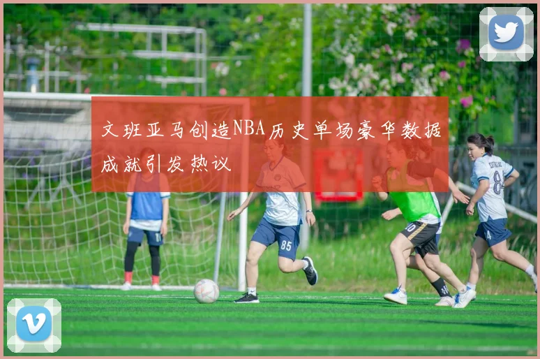 文班亚马创造NBA历史单场豪华数据成就引发热议