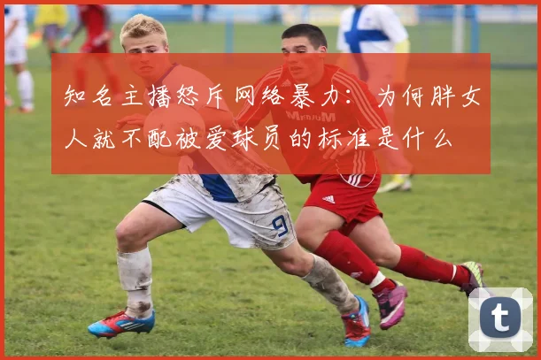 知名主播怒斥网络暴力：为何胖女人就不配被爱球员的标准是什么