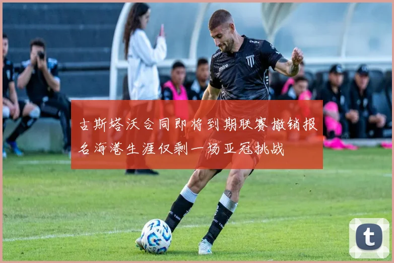 古斯塔沃合同即将到期联赛撤销报名海港生涯仅剩一场亚冠挑战