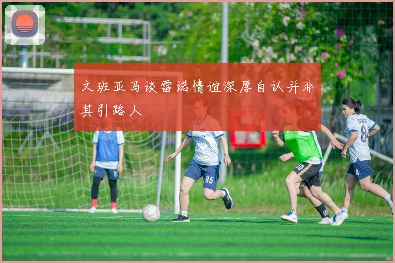 文班亚马谈雷诺情谊深厚自认并非其引路人
