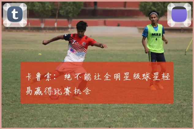 卡鲁索：绝不能让全明星级球星轻易赢得比赛机会