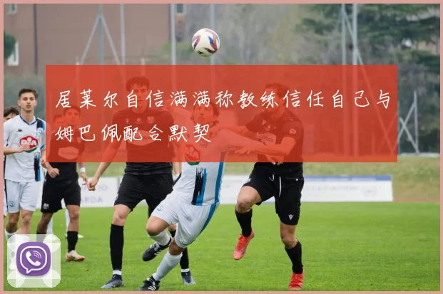 居莱尔自信满满称教练信任自己与姆巴佩配合默契