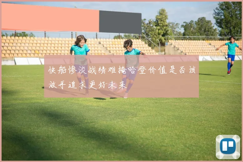 快船惨淡战绩难掩哈登价值是否该放手追求更好未来