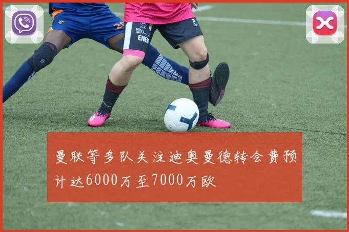 曼联等多队关注迪奥曼德转会费预计达6000万至7000万欧