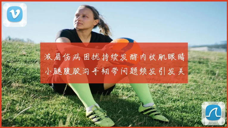 浓眉伤病困扰持续发酵内收肌眼睛小腿腹股沟手韧带问题频发引发关注
