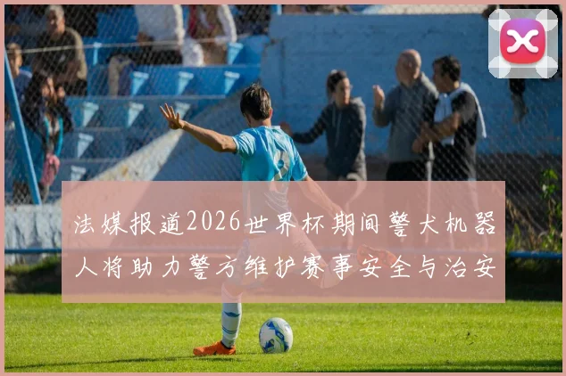 法媒报道2026世界杯期间警犬机器人将助力警方维护赛事安全与治安