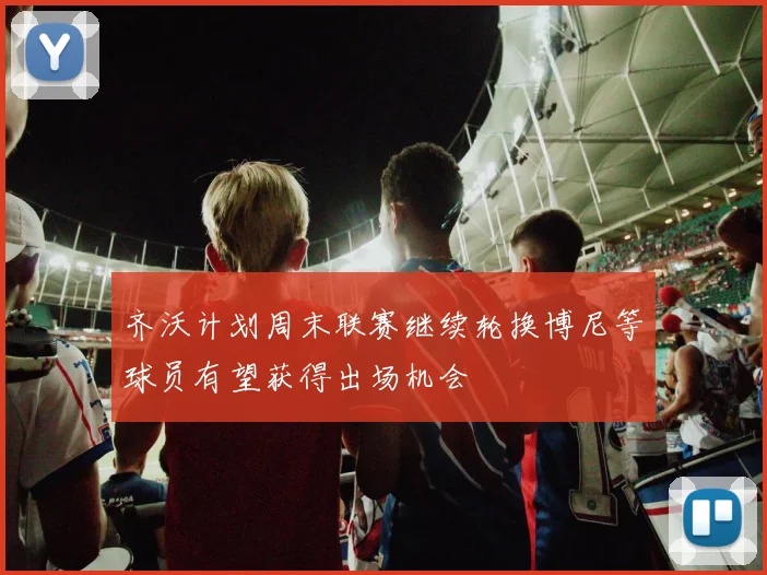 齐沃计划周末联赛继续轮换博尼等球员有望获得出场机会