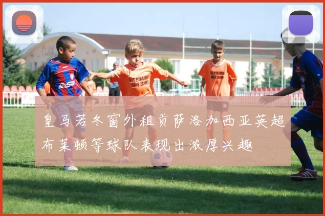 皇马若冬窗外租贡萨洛加西亚英超布莱顿等球队表现出浓厚兴趣
