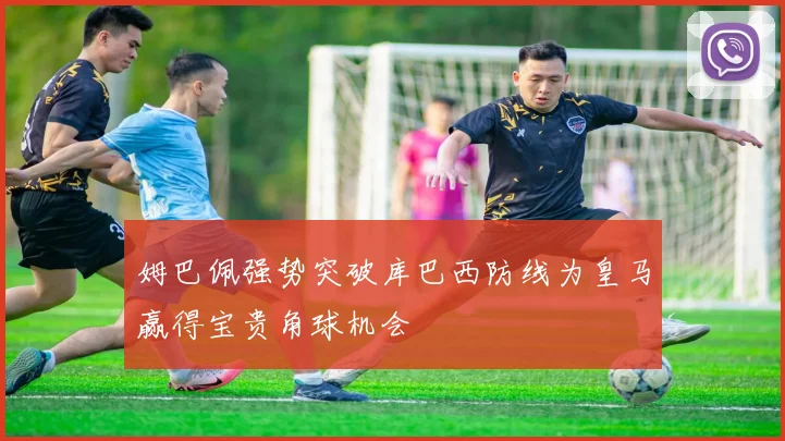 姆巴佩强势突破库巴西防线为皇马赢得宝贵角球机会