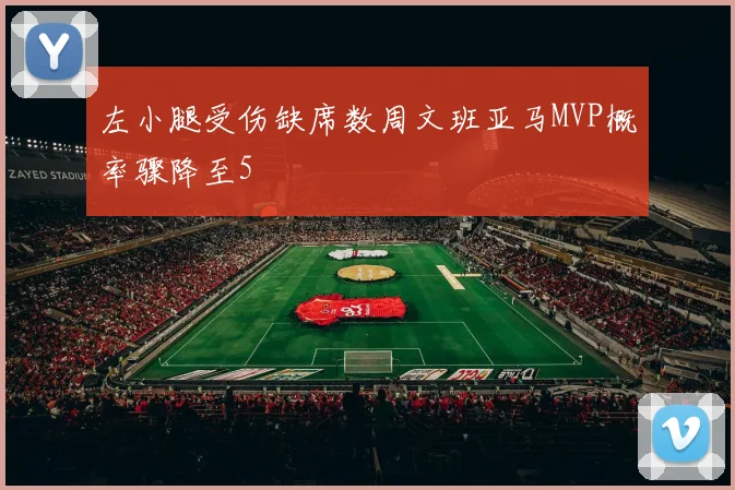 左小腿受伤缺席数周文班亚马MVP概率骤降至5