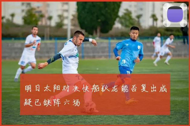 明日太阳对决快船狄龙能否复出成疑已缺阵六场