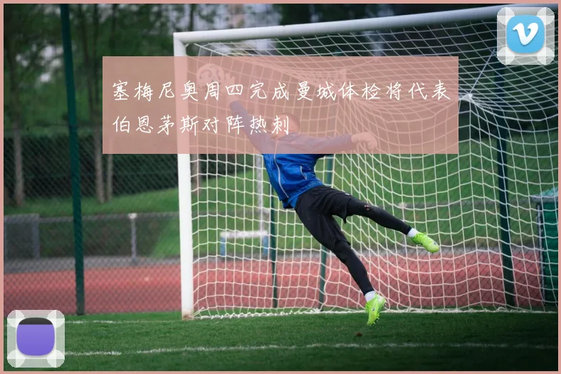 塞梅尼奥周四完成曼城体检将代表伯恩茅斯对阵热刺
