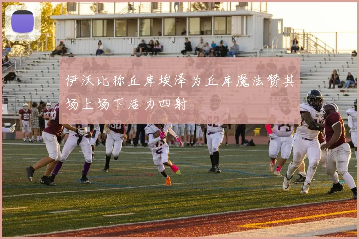 伊沃比称丘库埃泽为丘库魔法赞其场上场下活力四射