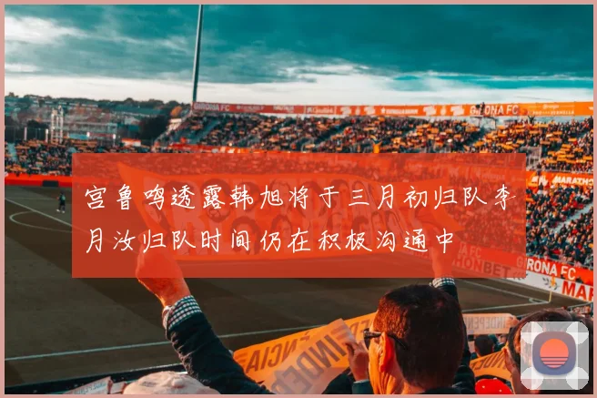 宫鲁鸣透露韩旭将于三月初归队李月汝归队时间仍在积极沟通中