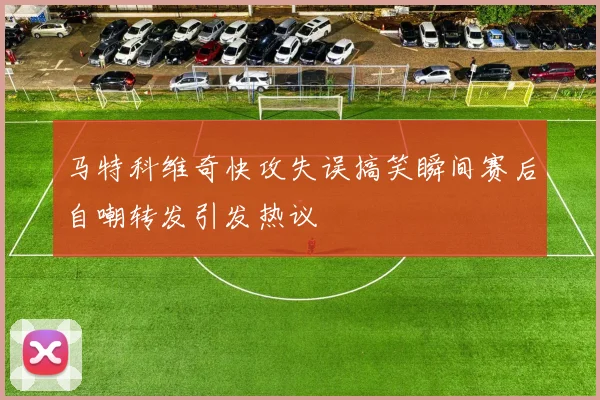 马特科维奇快攻失误搞笑瞬间赛后自嘲转发引发热议