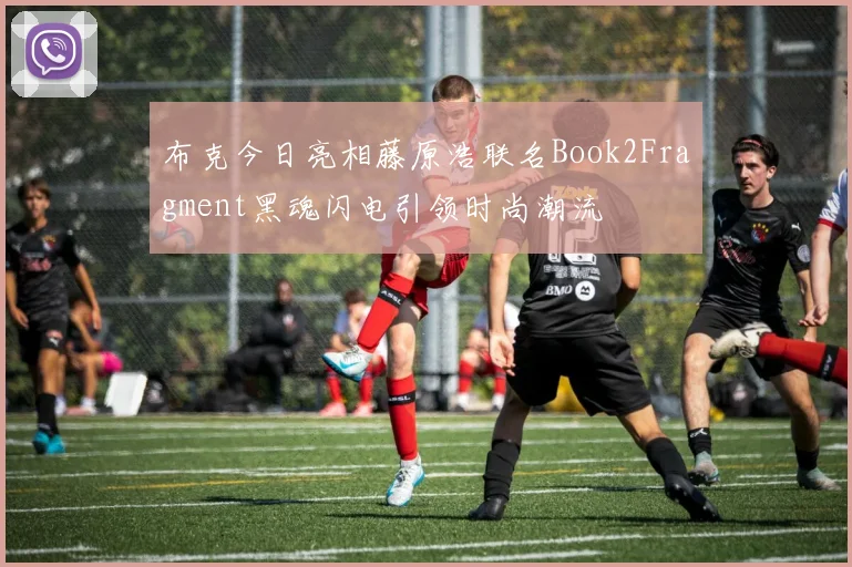 布克今日亮相藤原浩联名Book2Fragment黑魂闪电引领时尚潮流
