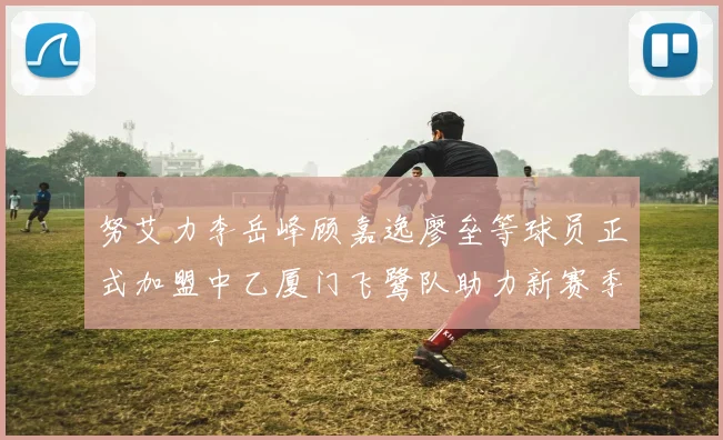 努艾力李岳峰顾嘉逸廖垒等球员正式加盟中乙厦门飞鹭队助力新赛季