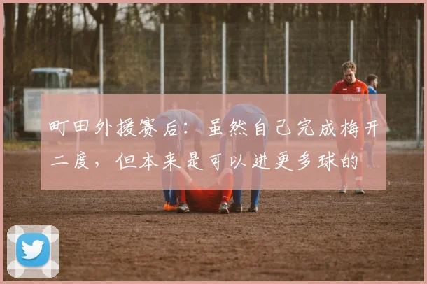 町田外援赛后：虽然自己完成梅开二度，但本来是可以进更多球的