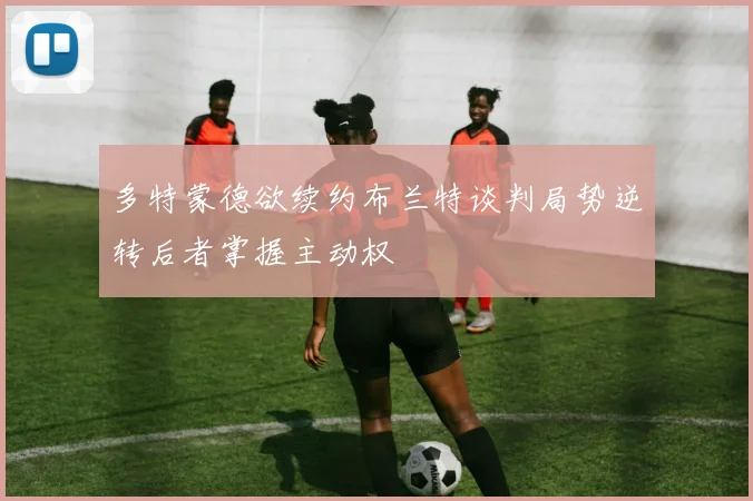 多特蒙德欲续约布兰特谈判局势逆转后者掌握主动权