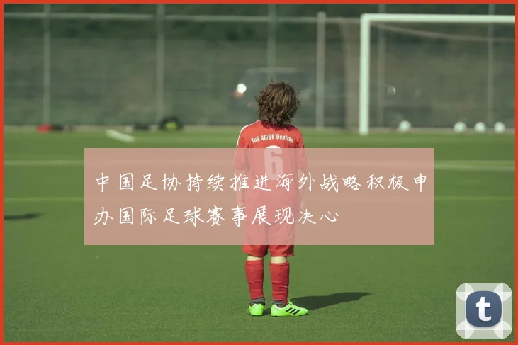 中国足协持续推进海外战略积极申办国际足球赛事展现决心