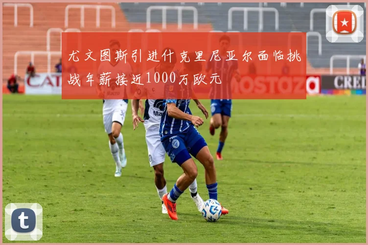 尤文图斯引进什克里尼亚尔面临挑战年薪接近1000万欧元