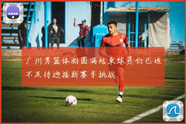 广州男篮体测圆满结束球员们已迫不及待迎接新赛季挑战