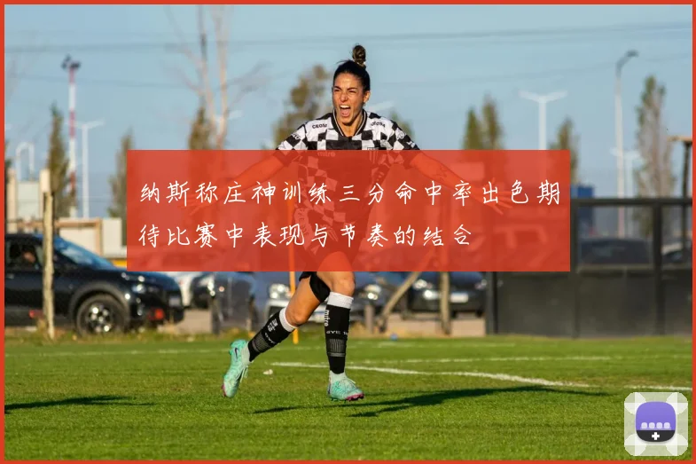 纳斯称庄神训练三分命中率出色期待比赛中表现与节奏的结合